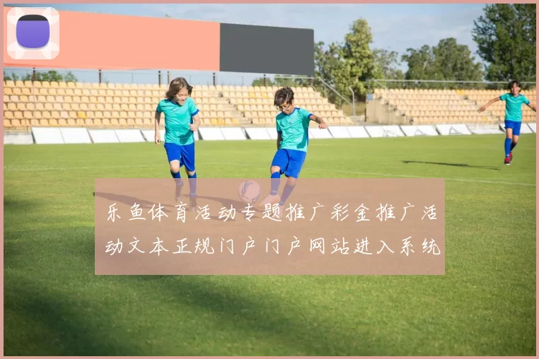 乐鱼体育活动专题推广彩金推广活动文本正规门户门户网站进入系统访问入口地址浏览访问入口地址 在线真人娱乐4