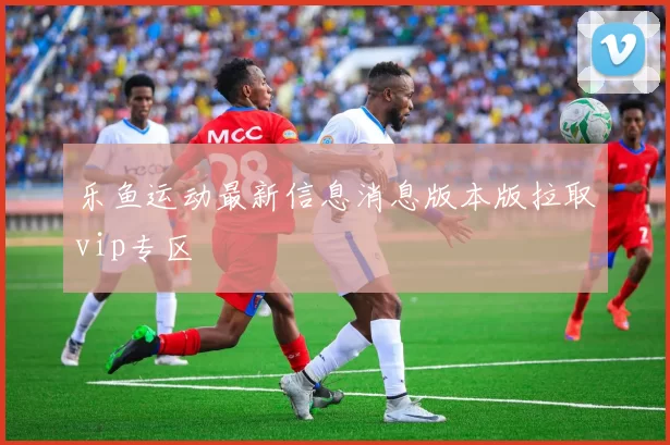 乐鱼运动最新信息消息版本版拉取vip专区
