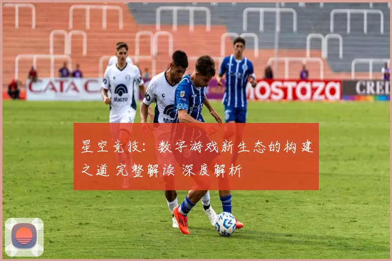 星空竞技：数字游戏新生态的构建之道 完整解读 深度解析