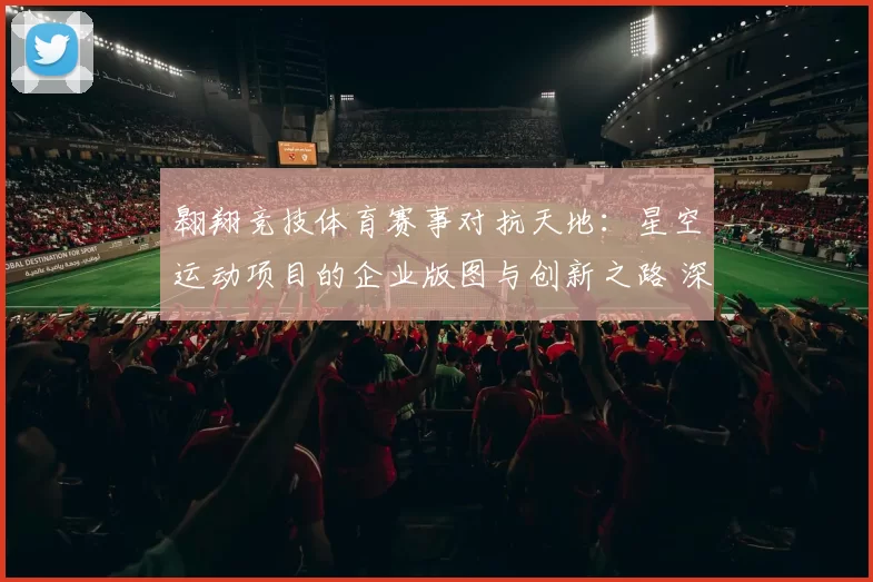 翱翔竞技体育赛事对抗天地：星空运动项目的企业版图与创新之路 深入分析 深度解析