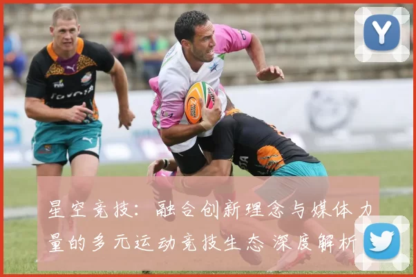 星空竞技：融合创新理念与媒体力量的多元运动竞技生态 深度解析