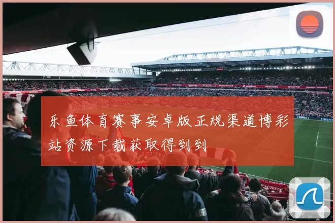 乐鱼体育赛事安卓版正规渠道博彩站资源下载获取得到到