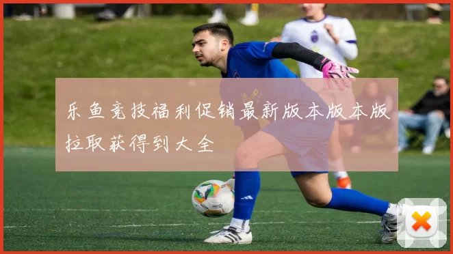 乐鱼竞技福利促销最新版本版本版拉取获得到大全