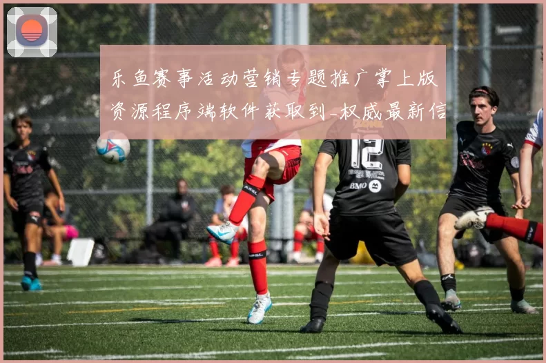乐鱼赛事活动营销专题推广掌上版资源程序端软件获取到_权威最新信息内容版本统计数据内容文本消息版