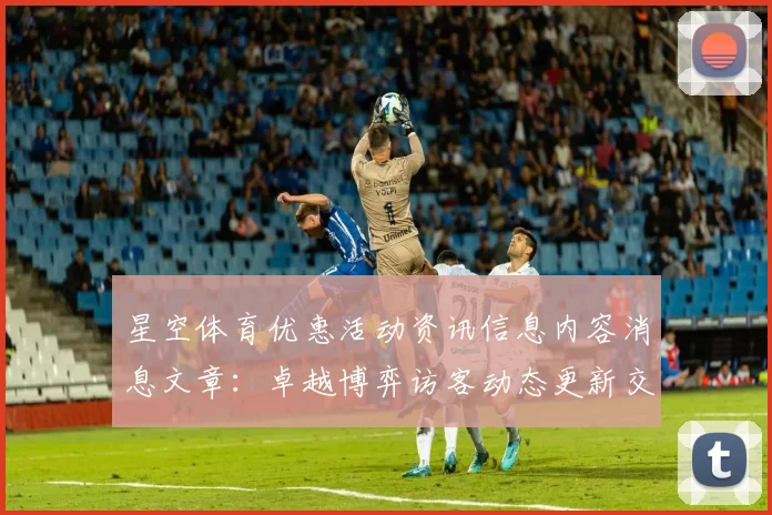 星空体育优惠活动资讯信息内容消息文章：卓越博弈访客动态更新交流互动交流社区互动娱乐体验与数字财富之旅