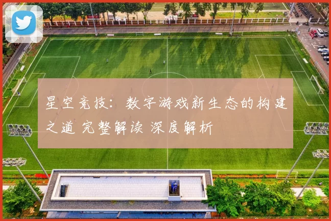 星空竞技：数字游戏新生态的构建之道 完整解读 深度解析
