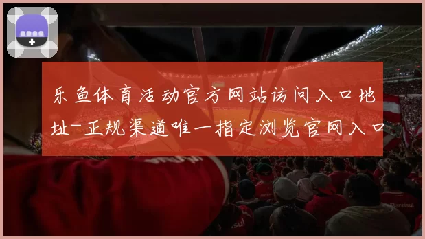 乐鱼体育活动官方网站访问入口地址-正规渠道唯一指定浏览官网入口