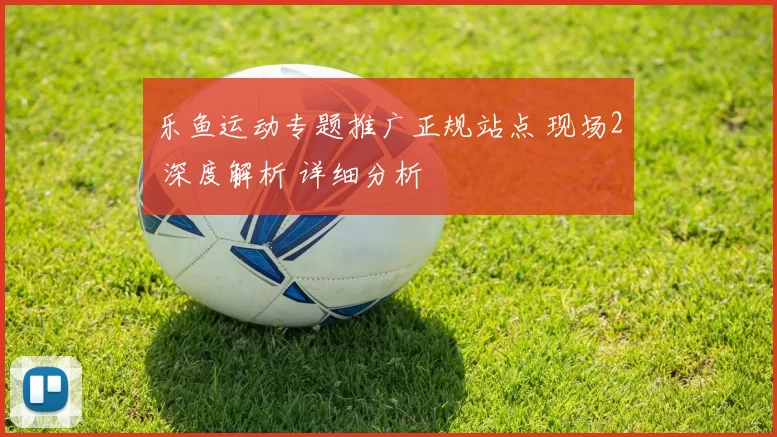 乐鱼运动专题推广正规站点 现场2 深度解析 详细分析