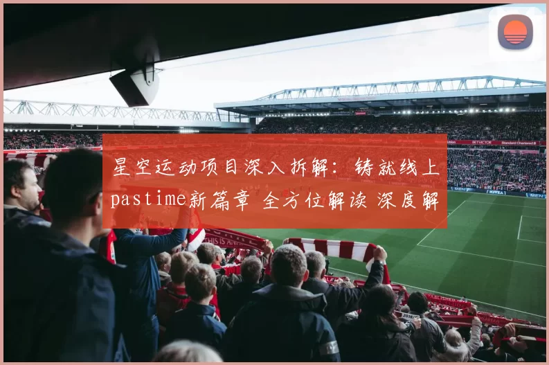 星空运动项目深入拆解：铸就线上pastime新篇章 全方位解读 深度解析