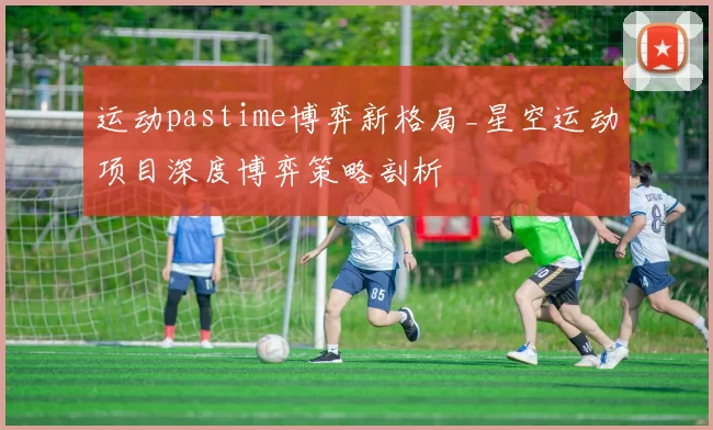 运动pastime博弈新格局_星空运动项目深度博弈策略剖析