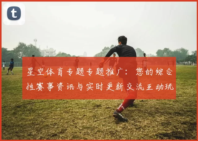 星空体育专题专题推广：您的综合性赛事资讯与实时更新交流互动玩家实时互动交流社区