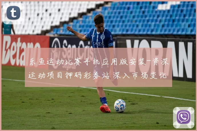 乐鱼运动比赛手机应用版安装-资深运动项目押码彩券站 深入市场变化趋势研判